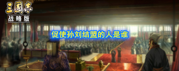赤壁之战中，促使孙刘结盟，并稳固孙刘关系的人是谁