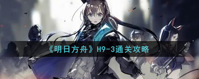 《明日方舟》H9-3通关攻略