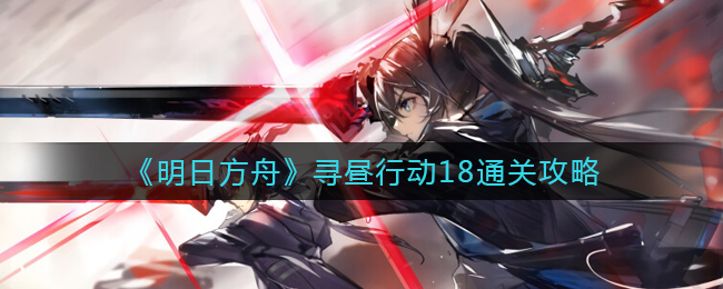 《明日方舟》寻昼行动18通关攻略