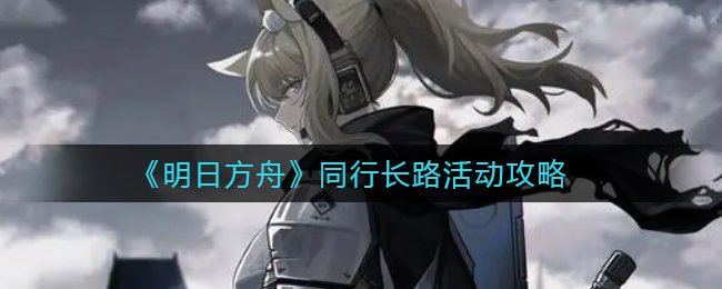 《明日方舟》携手探险，长路活动攻略揭晓