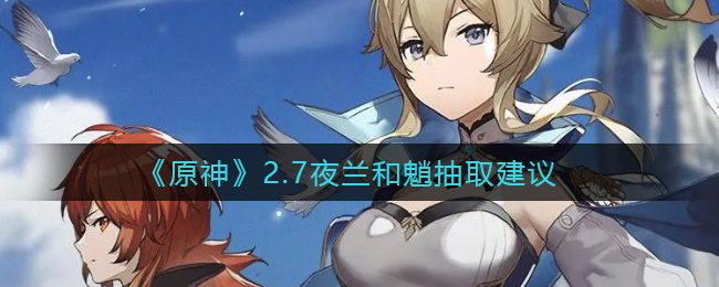 夜兰与魈，2.7版本抽谁更佳？