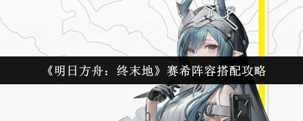 《明日方舟：终末地》赛希阵容搭配攻略